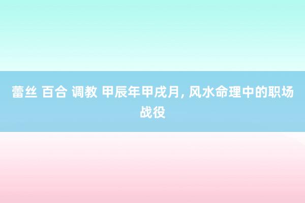 蕾丝 百合 调教 甲辰年甲戌月， 风水命理中的职场战役