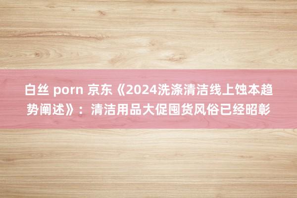 白丝 porn 京东《2024洗涤清洁线上蚀本趋势阐述》：清洁用品大促囤货风俗已经昭彰