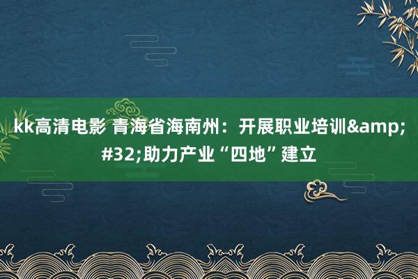 kk高清电影 青海省海南州：开展职业培训&#32;助力产业“四地”建立