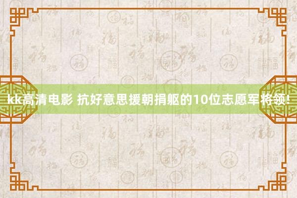 kk高清电影 抗好意思援朝捐躯的10位志愿军将领!