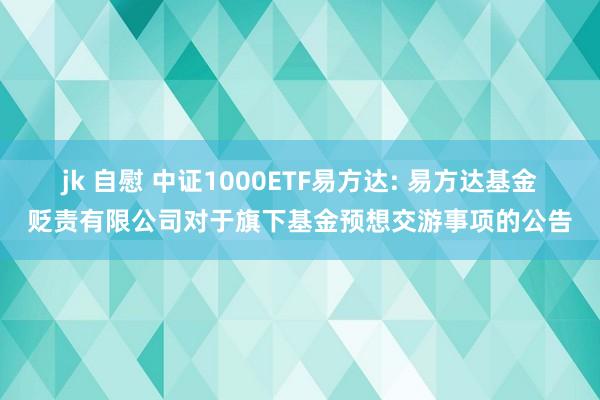 jk 自慰 中证1000ETF易方达: 易方达基金贬责有限公司对于旗下基金预想交游事项的公告