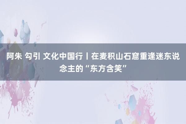 阿朱 勾引 文化中国行丨在麦积山石窟重逢迷东说念主的“东方含笑”