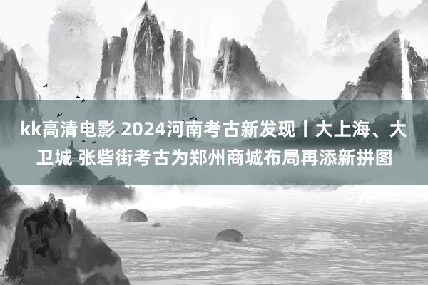 kk高清电影 2024河南考古新发现丨大上海、大卫城 张砦街考古为郑州商城布局再添新拼图