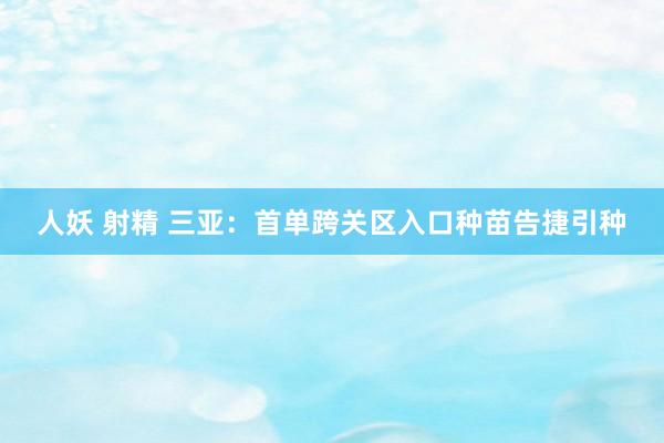 人妖 射精 三亚：首单跨关区入口种苗告捷引种